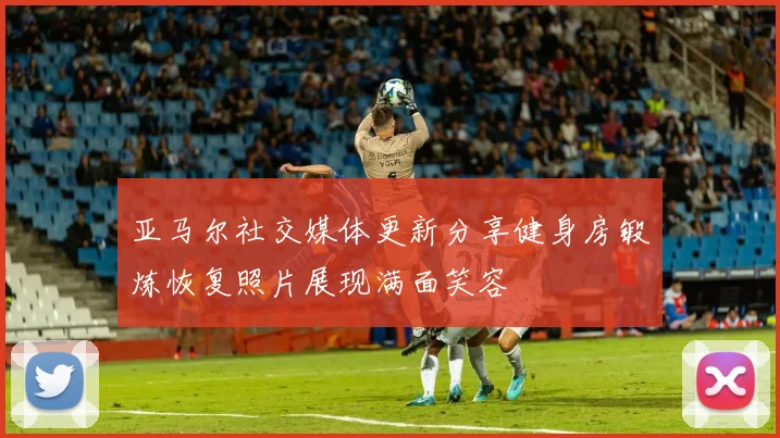 亚马尔社交媒体更新分享健身房锻炼恢复照片展现满面笑容