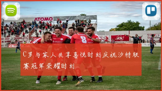 C罗与家人共享喜悦时刻庆祝沙特联赛冠军荣耀时刻