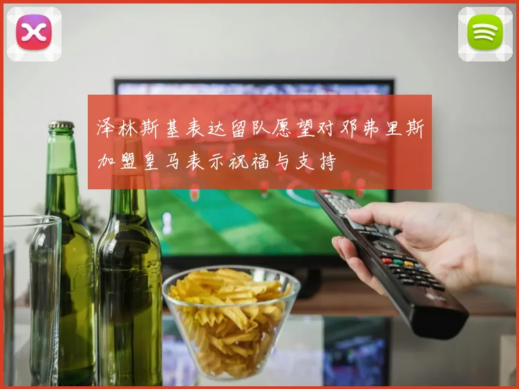 泽林斯基表达留队愿望对邓弗里斯加盟皇马表示祝福与支持