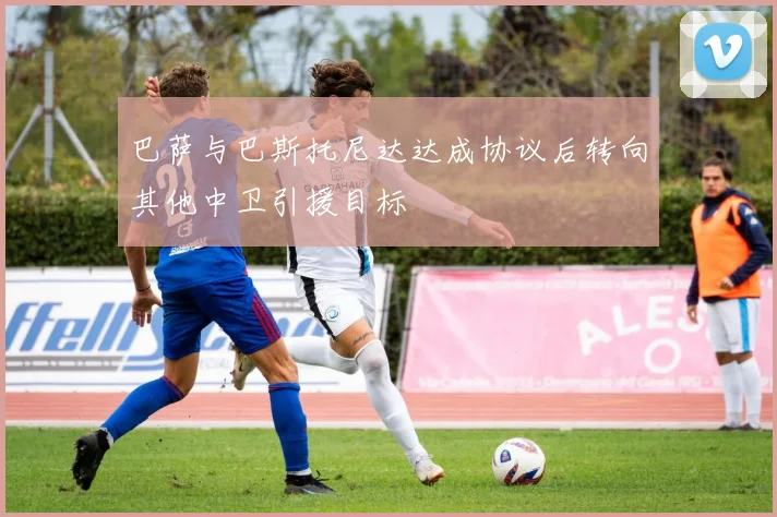 巴萨与巴斯托尼达达成协议后转向其他中卫引援目标